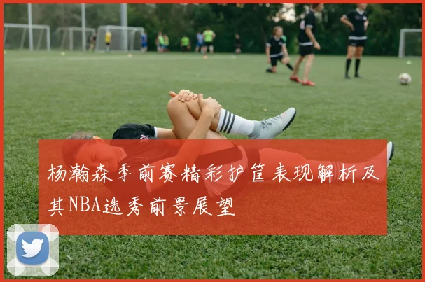 杨瀚森季前赛精彩护筐表现解析及其NBA选秀前景展望