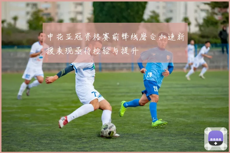 申花亚冠资格赛前锋线磨合加速新援表现亟待检验与提升