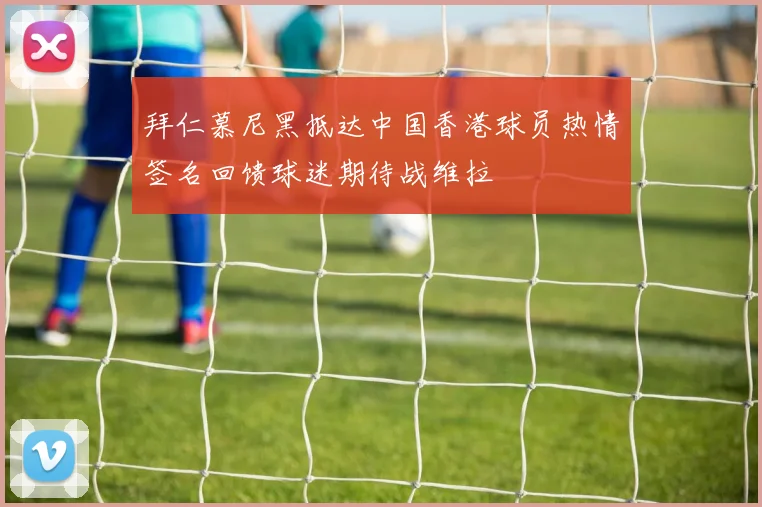 拜仁慕尼黑抵达中国香港球员热情签名回馈球迷期待战维拉