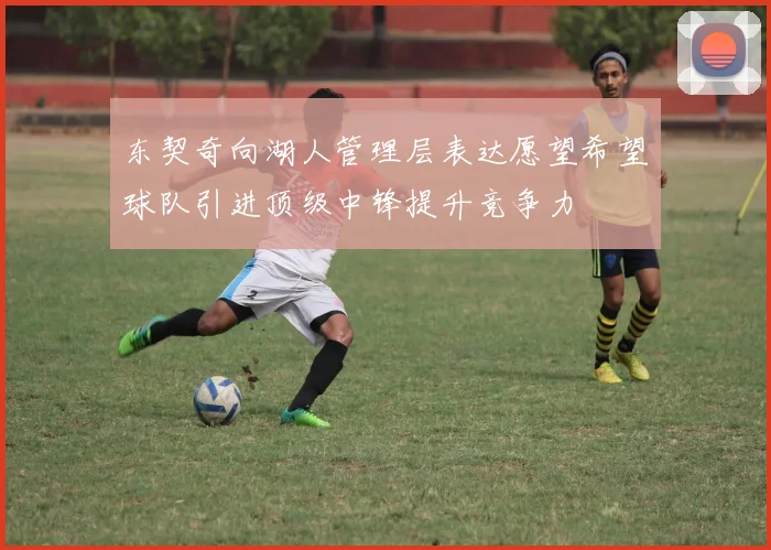 东契奇向湖人管理层表达愿望希望球队引进顶级中锋提升竞争力