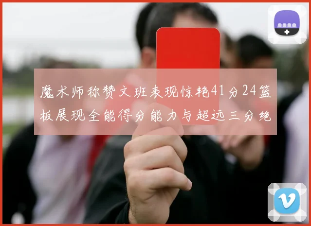 魔术师称赞文班表现惊艳41分24篮板展现全能得分能力与超远三分绝技