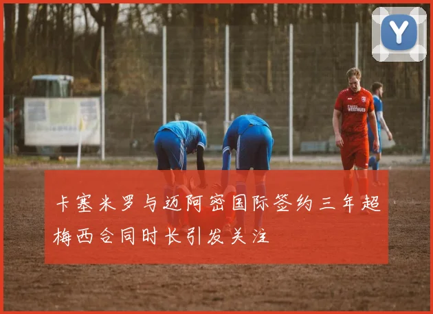 卡塞米罗与迈阿密国际签约三年超梅西合同时长引发关注