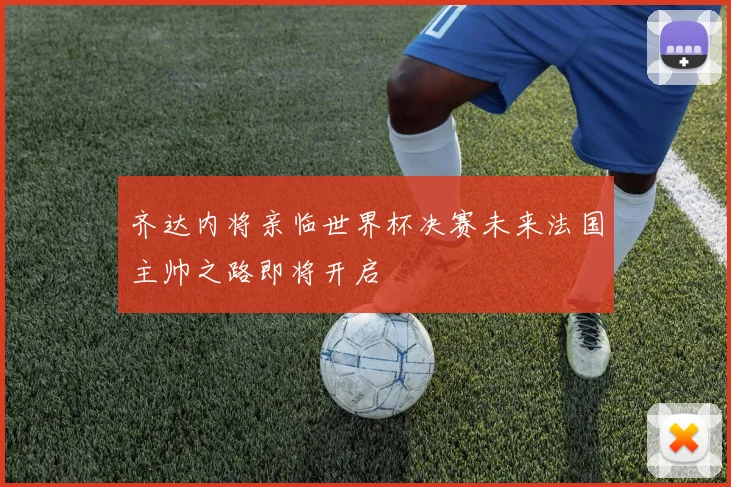 齐达内将亲临世界杯决赛未来法国主帅之路即将开启