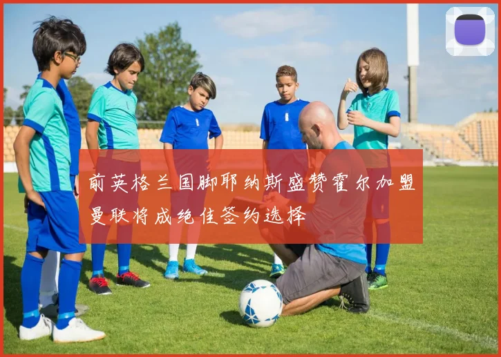 前英格兰国脚耶纳斯盛赞霍尔加盟曼联将成绝佳签约选择