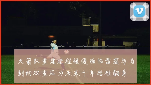 火箭队重建进程缓慢面临雷霆与马刺的双重压力未来十年恐难翻身