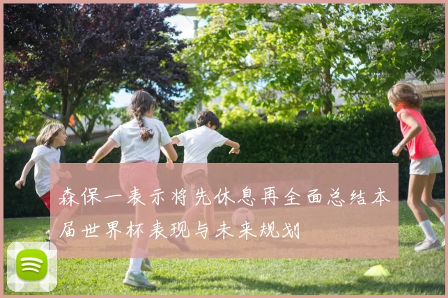 森保一表示将先休息再全面总结本届世界杯表现与未来规划