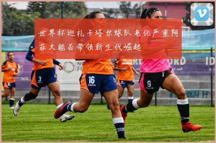 世界杯巡礼卡塔尔球队老化严重阿菲夫能否带领新生代崛起