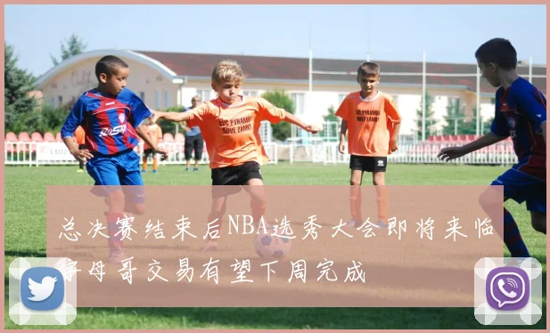 总决赛结束后NBA选秀大会即将来临字母哥交易有望下周完成