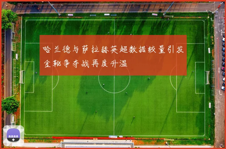 哈兰德与萨拉赫英超数据较量引发金靴争夺战再度升温