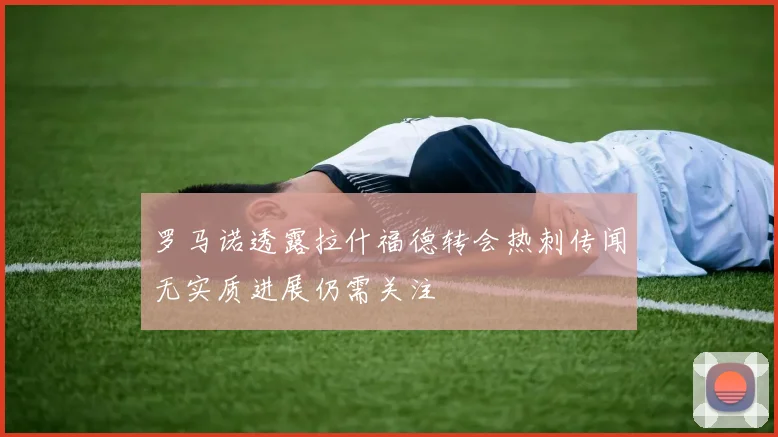 罗马诺透露拉什福德转会热刺传闻无实质进展仍需关注