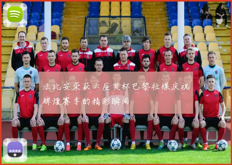 法比安荣获六座奖杯巴黎社媒庆祝辉煌赛季的精彩瞬间