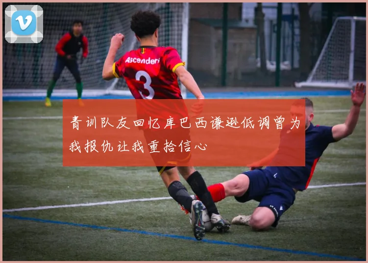 青训队友回忆库巴西谦逊低调曾为我报仇让我重拾信心