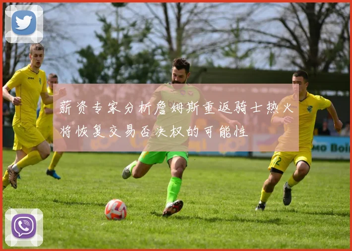 薪资专家分析詹姆斯重返骑士热火将恢复交易否决权的可能性