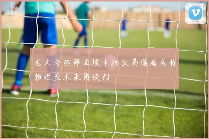 尤文与热那亚埃卡托交易僵局或将推迟至未来再谈判