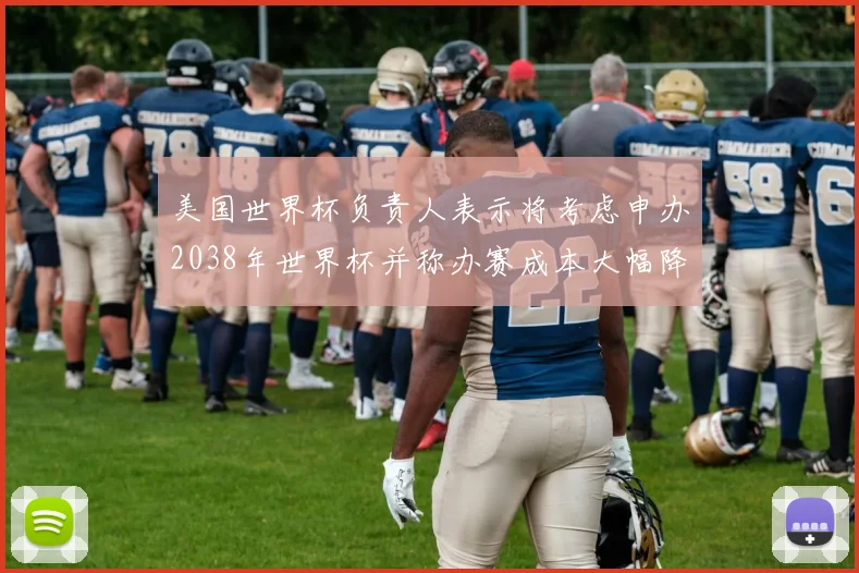 美国世界杯负责人表示将考虑申办2038年世界杯并称办赛成本大幅降低