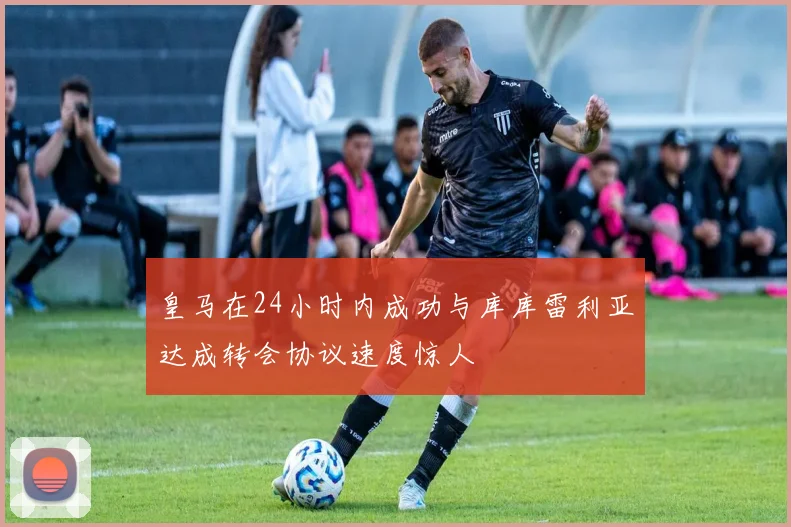皇马在24小时内成功与库库雷利亚达成转会协议速度惊人