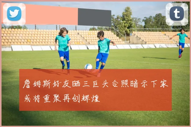 詹姆斯好友晒三巨头合照暗示下家或将重聚再创辉煌