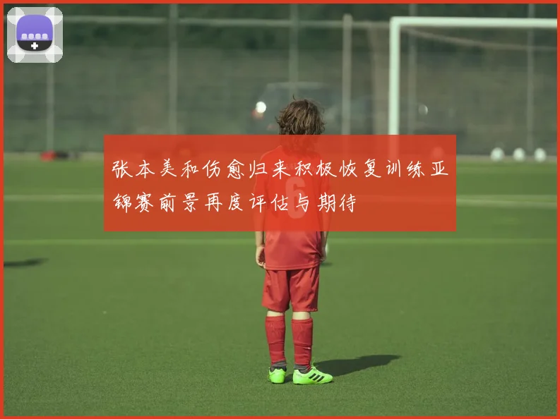 张本美和伤愈归来积极恢复训练亚锦赛前景再度评估与期待